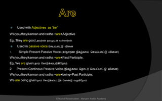  Used with Adjectives as “be”
We/you/they/kannan and radha +are+Adjective
Eg.,They are good.அவர்கள் நலமுடன் உள்ைொர்கள்.
 Used in passive voice.ச யப்பொட்டு வினை
1. Simple Present Passive Voice.( ொைொரை நிகழ்கொல ச யப்பொட்டு வினை)
We/you/they/kannan and radha +are+Past Participle.
Eg.,We are given.நொம் சகொடுக்கப்படுகிலறொம்.
2. Present Continous Passive Voice.(நிகழ்கொல சைொடர் ச யப்பொட்டு வினை)
We/you/they/kannan and radha +are+being+Past Participle.
We are being given.நொம் சகொடுக்கப்பட்டுக் சகொண்டு வருகிலறொம்.
© Noorul Rizwanudeen , Maryam Arabic Academy
 