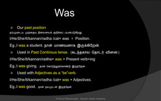 Was
 Our past position
நம்முனடய முந்னைய நினலனயக் குறிக்கப் பயன்படுகிறது.
I/He/She/It/kannan/radha /cat+ was + Position.
Eg.,I was a student. நொன் மொைவைொக இருக்கிலறன்.
 Used in Past Continous tense. (கடந்ைகொல சைொடர் வினை.)
I/He/She/It/kannan/radha+ was + Present verb+ing
Eg.,I was giving. நொன் சகொடுத்துக்சகொண்டு இருந்லைன்.
 Used with Adjectives as a “be”verb.
I/He/She/It/kannan/radha /cat+ was + Adjectives.
Eg.,I was good. நொன் நலமுடன் இருந்லைன்.
© Noorul Rizwanudeen , Maryam Arabic Academy
 