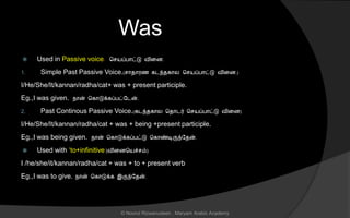 Was
 Used in Passive voice. ச யப்பொட்டு வினை.
1. Simple Past Passive Voice.( ொைொரை கடந்ைகொல ச யப்பொட்டு வினை.)
I/He/She/It/kannan/radha/cat+ was + present participle.
Eg.,I was given. நொன் சகொடுக்கப்பட்லடன்.
2. Past Continous Passive Voice.(கடந்ைகொல சைொடர் ச யப்பொட்டு வினை)
I/He/She/It/kannan/radha/cat + was + being +present participle.
Eg.,I was being given. நொன் சகொடுக்கப்பட்டு சகொண்டிருந்லைன்.
 Used with ‘to+infinitive’(வினைசயச் ம்)
I /he/she/it/kannan/radha/cat + was + to + present verb
Eg.,I was to give. நொன் சகொடுக்க இருந்லைன்.
© Noorul Rizwanudeen , Maryam Arabic Academy
 