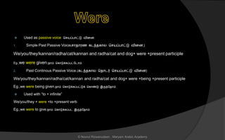  Used as passive voice ச யப்பொட்டு வினை.
1. Simple Past Passive Voice( ொைொரை கடந்ைகொல ச யப்பொட்டு வினை.)
We/you/they/kannan/radha/cat/kannan and radha/cat and dog+ were +present participle
Eg.,we were given.நொம் சகொடுக்கப்பட்லடொம்.
2. Past Continous Passive Voice.(கடந்ைகொல சைொடர் ச யப்பொட்டு வினை)
We/you/they/kannan/radha/cat/kannan and radha/cat and dog+ were +being +present participle
Eg.,we were being given.நொம் சகொடுக்கப்பட்டுக் சகொண்டு இருந்லைொம்.
 Used with “to + infinite”
We/you/they + were +to +present verb
Eg.,we were to give.நொம் சகொடுக்கப்பட இருந்லைொம்.
© Noorul Rizwanudeen , Maryam Arabic Academy
 