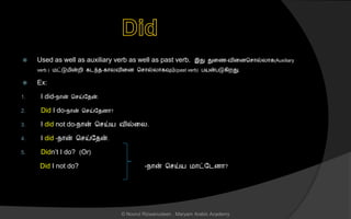  Used as well as auxiliary verb as well as past verb. இது துனை-வினைச ொல்லொக(Auxiliary
verb ) மட்டுமின்றி கடந்ை-கொலவினை ச ொல்லொகவும்(past verb) பயன்படுகிறது.
 Ex:
1. I did-நொன் ச ய்லைன்.
2. Did I do-நொன் ச ய்லைைொ?
3. I did not do-நொன் ச ய்ய வில்னல.
4. I did -நொன் ச ய்லைன்.
5. Didn’t I do? (Or)
Did I not do? -நொன் ச ய்ய மொட்லடைொ?
© Noorul Rizwanudeen , Maryam Arabic Academy
 