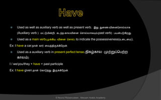  Used as well as auxiliary verb as well as present verb. இது துனை-வினைச ொல்லொக
(Auxiliary verb ) மட்டுமின்றி, கடந்ை-கொலவினை ச ொல்லொகவும்(past verb) பயன்படுகிறது.
 Used as a main verb(முக்கிய வினை ச ொல்) to indicate the possessiveness(உனடனம).
Ex: I have a car.நொன் கொர் னவத்ைிருக்கிலறன்.
 Used as a auxiliary verb in present perfect tense.(நிகழ்கொல முற்றுப்சபற்ற
கொலம்)
I / we/you/they + have + past participle
Ex: I have given.நொன் சகொடுத்து இருக்கிலறன்.
© Noorul Rizwanudeen , Maryam Arabic Academy
 
