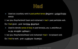  Used as a auxiliary verb in past perfect tense-நிகழ்கொல முற்றுப்சபற்ற
கொலம்
I / we /you /they/he/she/it/ basir and mohamed + had + past participle verb.
Ex: I had given. நொன் சகொடுத்து இருந்லைன்.
 Used to denote sense of duty in past tense(கடனம உைர்ச் ினயக்
கடந்ை கொலத்ைில் குறிக்கும்.)
I / we /you /they/he/she/it/basir and mohamed +had + to+present verb
Ex: I had to work. நொன் படித்ைிருக்க லவண்டும்.
© Noorul Rizwanudeen , Maryam Arabic Academy
 
