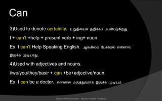 Can
3)Used to denote certainity. உறுைினயக் குறிக்கப் பயன்படுகிறது.
I + can’t +help + present verb + ing+ noun
Ex: I can’t Help Speaking English. ஆங்கிலம் லப ொமல் என்ைொல்
இருக்க முடியொது.
4)Used with adjectives and nouns.
i/we/you/they/basir + can +be+adjective/noun.
Ex: I can be a doctor. என்ைொல் மருத்துவரொக இருக்க முடியும்.
© Noorul Rizwanudeen , Maryam Arabic Academy
 