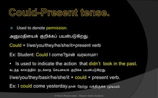  Used to denote permission.
அனுமைினயக் குறிக்கப் பயன்படுகிறது.
Could + I/we/you/they/he/she/it+present verb
Ex: Student: Could I come?நொன் வரலொமொ?
• Is used to indicate the action that didn’t took in the past.
கடந்ை கொலத்ைில் நடக்கொை ச யனலக் குறிக்க பயன்படுகிறது.
I/we/you/they/basir/he/she/it + could + present verb.
Ex: I could come yesterday.நொன் லநற்று வந்ைிருக்க முடியும்.
© Noorul Rizwanudeen , Maryam Arabic Academy
 