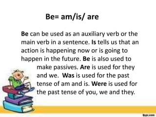 Be= am/is/ are
Be can be used as an auxiliary verb or the
main verb in a sentence. Is tells us that an
action is happening now or is going to
happen in the future. Be is also used to
make passives. Are is used for they
and we. Was is used for the past
tense of am and is. Were is used for
the past tense of you, we and they.
 