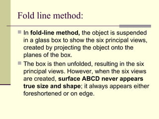 Fold line method:
 In fold-line method, the object is suspended
in a glass box to show the six principal views,
created by projecting the object onto the
planes of the box.
 The box is then unfolded, resulting in the six
principal views. However, when the six views
are created, surface ABCD never appears
true size and shape; it always appears either
foreshortened or on edge.
 