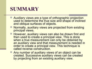 SUMMARY
 Auxiliary views are a type of orthographic projection
used to determine the true size and shape of inclined
and oblique surfaces of objects.
 Normally, auxiliary views are projected from existing
principal views.
 However, auxiliary views can also be drawn first and
then used to create a principal view. This is done
when a true measurement can only be obtained by
an auxiliary view and that measurement is needed in
order to create a principal view. This technique is
called reverse construction.
 Any number of auxiliary views of an object can be
created. Successive auxiliary views can be created
by projecting from an existing auxiliary view.
 