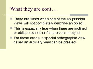 What they are cont…
 There are times when one of the six principal
views will not completely describe an object.
 This is especially true when there are inclined
or oblique planes or features on an object.
 For these cases, a special orthographic view
called an auxiliary view can be created.
 