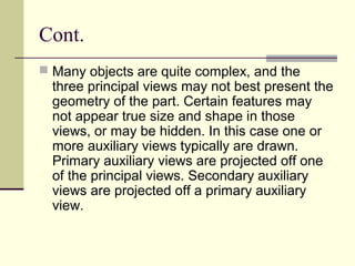 Cont.
 Many objects are quite complex, and the
three principal views may not best present the
geometry of the part. Certain features may
not appear true size and shape in those
views, or may be hidden. In this case one or
more auxiliary views typically are drawn.
Primary auxiliary views are projected off one
of the principal views. Secondary auxiliary
views are projected off a primary auxiliary
view.
 