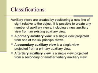 Classifications:
Auxiliary views are created by positioning a new line of
sight relative to the object. It is possible to create any
number of auxiliary views, including a new auxiliary
view from an existing auxiliary view.
 A primary auxiliary view is a single view projected
from one of the six principal views.
 A secondary auxiliary view is a single view
projected from a primary auxiliary view.
 A tertiary auxiliary view is a single view projected
from a secondary or another tertiary auxiliary view.
 