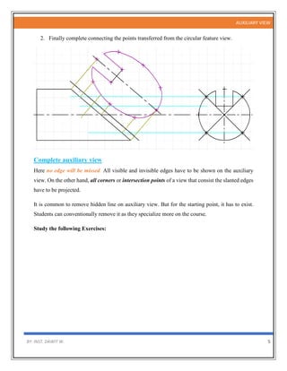 AUXILIARY VIEW
BY: INST. DAWIT W. 5
2. Finally complete connecting the points transferred from the circular feature view.
Complete auxiliary view
Here no edge will be missed. All visible and invisible edges have to be shown on the auxiliary
view. On the other hand, all corners or intersection points of a view that consist the slanted edges
have to be projected.
It is common to remove hidden line on auxiliary view. But for the starting point, it has to exist.
Students can conventionally remove it as they specialize more on the course.
Study the following Exercises:
 