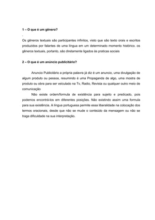 1 – O que é um gênero?
.
Os gêneros textuais são participantes infinitos, visto que são texto orais e escritos
produzidos por falantes de uma língua em um determinado momento histórico. os
gêneros textuais, portanto, são diretamente ligados às praticas sociais
2 – O que é um anúncio publicitário?
Anuncio Publicitário a própria palavra já diz é um anuncio, uma divulgação de
algum produto ou pessoa, resumindo é uma Propaganda de algo, uma mostra de
produto ou obra para ser veiculado na Tv, Radio, Revista ou qualquer outro meio de
comunicação
Não existe ordem/formula de existência para sujeito e predicado, pois
podemos encontrá-los em diferentes posições. Não existindo assim uma formula
para sua existência. A língua portuguesa permite essa liberalidade na colocação dos
termos oracionais, desde que não se mude o conteúdo da mensagem ou não se
traga dificuldade na sua interpretação.
 
