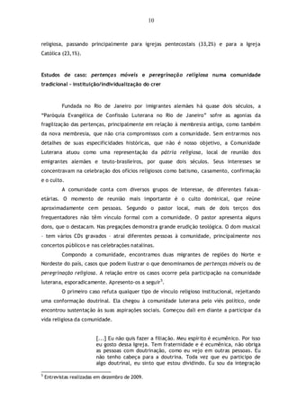 10
religiosa, passando principalmente para igrejas pentecostais (33,2%) e para a Igreja
Católica (23,1%).
Estudos de caso: pertenças móveis e peregrinação religiosa numa comunidade
tradicional – instituição/individualização do crer
Fundada no Rio de Janeiro por imigrantes alemães há quase dois séculos, a
“Paróquia Evangélica de Confissão Luterana no Rio de Janeiro” sofre as agonias da
fragilização das pertenças, principalmente em relação à membresia antiga, como também
da nova membresia, que não cria compromissos com a comunidade. Sem entrarmos nos
detalhes de suas especificidades históricas, que não é nosso objetivo, a Comunidade
Luterana atuou como uma representação da pátria religiosa, local de reunião dos
emigrantes alemães e teuto-brasileiros, por quase dois séculos. Seus interesses se
concentravam na celebração dos ofícios religiosos como batismo, casamento, confirmação
e o culto.
A comunidade conta com diversos grupos de interesse, de diferentes faixas-
etárias. O momento de reunião mais importante é o culto dominical, que reúne
aproximadamente cem pessoas. Segundo o pastor local, mais de dois terços dos
frequentadores não têm vínculo formal com a comunidade. O pastor apresenta alguns
dons, que o destacam. Nas pregações demonstra grande erudição teológica. O dom musical
– tem vários CDs gravados – atrai diferentes pessoas à comunidade, principalmente nos
concertos públicos e nas celebrações natalinas.
Compondo a comunidade, encontramos duas migrantes de regiões do Norte e
Nordeste do país, casos que podem ilustrar o que denominamos de pertenças móveis ou de
peregrinação religiosa. A relação entre os casos ocorre pela participação na comunidade
luterana, esporadicamente. Apresento-os a seguir5
.
O primeiro caso refuta qualquer tipo de vínculo religioso institucional, rejeitando
uma conformação doutrinal. Ela chegou à comunidade luterana pelo viés político, onde
encontrou sustentação às suas aspirações sociais. Começou dali em diante a participar da
vida religiosa da comunidade.
[...] Eu não quis fazer a filiação. Meu espírito é ecumênico. Por isso
eu gosto dessa Igreja. Tem fraternidade e é ecumênica, não obriga
as pessoas com doutrinação, como eu vejo em outras pessoas. Eu
não tenho cabeça para a doutrina. Toda vez que eu participo de
algo doutrinal, eu sinto que estou dividindo. Eu sou da integração
5
Entrevistas realizadas em dezembro de 2009.
 