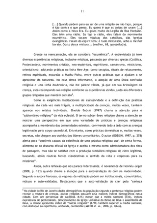 11
[...] Quando pedem para eu ser de uma religião eu não faço, porque
é tão contra o que penso. Eu quero é que as coisas de unam [...]
Assim como a Nova Era. Eu gosto muito da Legião da Boa Vontade.
Eles têm uma rádio. Eu ligo o rádio, eles falam do movimento
ecumênico. Eles tocam músicas dos católicos, das igrejas
evangélicas. Falam do espiritismo, é tudo misturado, acho o melhor
barato. Gosto dessa mistura... (mulher, 68, aposentada).
Crente na reencarnação, ela se considera “ecumênica”. A entrevistada já teve
diversas experiências religiosas, inclusive místicas, passando por diversas igrejas (Católica,
Protestantes), movimentos cristãos, neo-esotéricos, espiritismo, xamanismo, misticismo,
orientalismo, adotando práticas na linha New Age, como terapias, rituais de relaxamento,
retiros espirituais, excursão a Machu-Pichu, entre outras práticas que a ajudam a se
aproximar da natureza. No caso desta informante, a adoção de uma única confissão
religiosa e uma linha doutrinária, não lhe parece válida, já que em sua bricolagem da
crença, está recompondo sua religião conforme as experiências vividas junto aos diferentes
grupos religiosos que mantém contato6
.
Como as exigências institucionais de exclusividade e a definição das práticas
religiosas são cada vez mais frágeis, a multiplicidade de crenças, muitas vezes, também
aparece nos relatos individuais. Oneide Bobsin (1997) chama a atenção para o
“subterrâneo religioso” da vida eclesial. O termo subterrâneo religioso chama a atenção ao
mostrar uma perspectiva em que uma variedade de práticas e crenças religiosas
acompanha a membresia das comunidades eclesiais, convivendo lado a lado com as crenças
legitimadas pelo corpo sacerdotal. Entretanto, como práticas domésticas e, muitas vezes,
secretas, não chegam aos ouvidos dos líderes comunitários. O autor (BOBSIN, 1997, p. 278)
alerta para “possíveis causas da existência de uma prática religiosa que, de certa forma,
alimenta-se do discurso oficial da Igreja e aceita a mesma como administradora dos ritos
de passagem, mas não se satisfaz com a produção simbólico-religiosa do clero legítimo,
buscando, assim noutras fontes clandestinas o sentido da vida e respostas para os
mistérios”.
Ainda, outra reflexão que nos parece interessante, é novamente de Hervièu-Léger
(2008, p. 163) quando chama a atenção para a autovalidação do crer na modernidade.
Segundo a autora francesa, os regimes da validação podem ser institucionais, comunitários,
mútuos e auto-validados. Destacamos que a auto-validação do crer pela “certeza
6
Na cidade do Rio de Janeiro dados demográficos da população segundo a pertença religiosa podem
revelar a mistura de crenças. Muitas religiões possuem seus maiores índices demográficos nessa
cidade. Com um percentual de católicos (61%) menor que a média nacional (73%), índices
expressivos de pentecostais, principalmente da Igreja Universal do Reino de Deus e Assembléia de
Deus, a cidade apresenta índice de “outras religiões” (8,9%) também superior à média nacional,
com destaque ao espiritismo, umbanda, candomblé (JACOB et. al., 2006, p. 146ss).
 