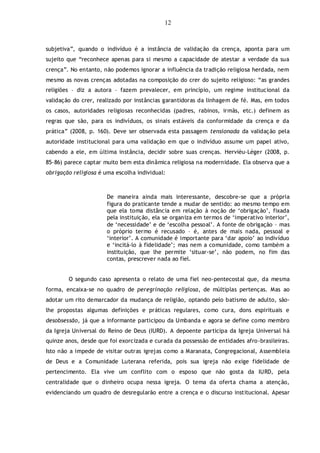 12
subjetiva”, quando o indivíduo é a instância de validação da crença, aponta para um
sujeito que “reconhece apenas para si mesmo a capacidade de atestar a verdade da sua
crença”. No entanto, não podemos ignorar a influência da tradição religiosa herdada, nem
mesmo as novas crenças adotadas na composição do crer do sujeito religioso: “as grandes
religiões – diz a autora – fazem prevalecer, em princípio, um regime institucional da
validação do crer, realizado por instâncias garantidoras da linhagem de fé. Mas, em todos
os casos, autoridades religiosas reconhecidas (padres, rabinos, irmãs, etc.) definem as
regras que são, para os indivíduos, os sinais estáveis da conformidade da crença e da
prática” (2008, p. 160). Deve ser observada esta passagem tensionada da validação pela
autoridade institucional para uma validação em que o indivíduo assume um papel ativo,
cabendo a ele, em última instância, decidir sobre suas crenças. Hervièu-Léger (2008, p.
85-86) parece captar muito bem esta dinâmica religiosa na modernidade. Ela observa que a
obrigação religiosa é uma escolha individual:
De maneira ainda mais interessante, descobre-se que a própria
figura do praticante tende a mudar de sentido: ao mesmo tempo em
que ela toma distância em relação à noção de „obrigação‟, fixada
pela instituição, ela se organiza em termos de „imperativo interior‟,
de „necessidade‟ e de „escolha pessoal‟. A fonte de obrigação – mas
o próprio termo é recusado – é, antes de mais nada, pessoal e
„interior‟. A comunidade é importante para „dar apoio‟ ao indivíduo
e „incitá-lo à fidelidade‟; mas nem a comunidade, como também a
instituição, que lhe permite „situar-se‟, não podem, no fim das
contas, prescrever nada ao fiel.
O segundo caso apresenta o relato de uma fiel neo-pentecostal que, da mesma
forma, encaixa-se no quadro de peregrinação religiosa, de múltiplas pertenças. Mas ao
adotar um rito demarcador da mudança de religião, optando pelo batismo de adulto, são-
lhe propostas algumas definições e práticas regulares, como cura, dons espirituais e
desobsessão, já que a informante participou da Umbanda e agora se define como membro
da Igreja Universal do Reino de Deus (IURD). A depoente participa da Igreja Universal há
quinze anos, desde que foi exorcizada e curada da possessão de entidades afro-brasileiras.
Isto não a impede de visitar outras igrejas como a Maranata, Congregacional, Assembleia
de Deus e a Comunidade Luterana referida, pois sua igreja não exige fidelidade de
pertencimento. Ela vive um conflito com o esposo que não gosta da IURD, pela
centralidade que o dinheiro ocupa nessa igreja. O tema da oferta chama a atenção,
evidenciando um quadro de desregularão entre a crença e o discurso institucional. Apesar
 