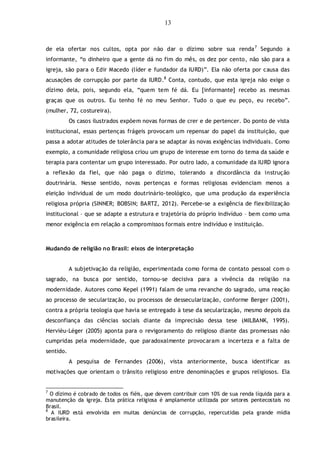 13
de ela ofertar nos cultos, opta por não dar o dízimo sobre sua renda7
Segundo a
informante, “o dinheiro que a gente dá no fim do mês, os dez por cento, não são para a
igreja, são para o Edir Macedo (líder e fundador da IURD)”. Ela não oferta por causa das
acusações de corrupção por parte da IURD.8
Conta, contudo, que esta igreja não exige o
dízimo dela, pois, segundo ela, “quem tem fé dá. Eu [informante] recebo as mesmas
graças que os outros. Eu tenho fé no meu Senhor. Tudo o que eu peço, eu recebo”.
(mulher, 72, costureira).
Os casos ilustrados expõem novas formas de crer e de pertencer. Do ponto de vista
institucional, essas pertenças frágeis provocam um repensar do papel da instituição, que
passa a adotar atitudes de tolerância para se adaptar às novas exigências individuais. Como
exemplo, a comunidade religiosa criou um grupo de interesse em torno do tema da saúde e
terapia para contentar um grupo interessado. Por outro lado, a comunidade da IURD ignora
a reflexão da fiel, que não paga o dízimo, tolerando a discordância da instrução
doutrinária. Nesse sentido, novas pertenças e formas religiosas evidenciam menos a
eleição individual de um modo doutrinário-teológico, que uma produção da experiência
religiosa própria (SINNER; BOBSIN; BARTZ, 2012). Percebe-se a exigência de flexibilização
institucional – que se adapte a estrutura e trajetória do próprio indivíduo – bem como uma
menor exigência em relação a compromissos formais entre indivíduo e instituição.
Mudando de religião no Brasil: eixos de interpretação
A subjetivação da religião, experimentada como forma de contato pessoal com o
sagrado, na busca por sentido, tornou-se decisiva para a vivência da religião na
modernidade. Autores como Kepel (1991) falam de uma revanche do sagrado, uma reação
ao processo de secularização, ou processos de dessecularização, conforme Berger (2001),
contra a própria teologia que havia se entregado à tese da secularização, mesmo depois da
desconfiança das ciências sociais diante da imprecisão dessa tese (MILBANK, 1995).
Hervièu-Léger (2005) aponta para o revigoramento do religioso diante das promessas não
cumpridas pela modernidade, que paradoxalmente provocaram a incerteza e a falta de
sentido.
A pesquisa de Fernandes (2006), vista anteriormente, busca identificar as
motivações que orientam o trânsito religioso entre denominações e grupos religiosos. Ela
7
O dízimo é cobrado de todos os fiéis, que devem contribuir com 10% de sua renda líquida para a
manutenção da igreja. Esta prática religiosa é amplamente utilizada por setores pentecostais no
Brasil.
8
A IURD está envolvida em muitas denúncias de corrupção, repercutidas pela grande mídia
brasileira.
 