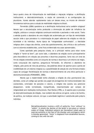 14
lança quatro eixos de interpretação da mobilidade e migração religiosa: a desfiliação
institucional, a destradicionalização, a noção de conversão e as configurações do
pluralismo. Vamos abordar rapidamente cada um desses eixos, no intuito de oferecer
ferramentas teóricas para o estudo da mobilidade religiosa no Brasil.
Fernandes (2006) questiona se a desfiliação institucional seria também religiosa?
Mesmo que a secularização tenha produzido a diminuição do poder de influência da
religião, práticas e crenças religiosas continuam existindo e pautando a vida social. Tanto
a adesão quanto o abandono de uma religião são acalentados por um tipo de mentalidade
secular onde o que prevalece é a relativização do papel soberano da religião na vida da
sociedade e do indivíduo. Numa época de “religiosidade confrontada”, a liberdade
religiosa abre o leque das ofertas, como dos questionamentos, das críticas e do confronto
com os sistemas estabelecidos, como ficou evidenciado nos casos apresentados.
Como apontado pela pesquisa citada, se o principal motivo para estar numa
religião é “sentir-se bem”, por outro lado, o abandono da religião ocorre principalmente
pela discordância em relação aos preceitos e doutrinas propostos. Seria isto um sinal do
fim da religião entendida como um conjunto de normas e doutrinas e um retorno da magia,
como conjuração dos espíritos, pergunta-se Fernandes. Se olharmos o abandono da
religião, pelo ponto de vista da pertença, não podemos deixar de apontar para a perda de
credibilidade de um sistema religioso ou a possibilidade de adoção de uma fórmula simples
capaz de conjugar flexibilização de normas e desenvolvimento de uma ética particular e
desinstitucionalizada (FERNANDES, 2006).
Mesmo que a modernidade tenha afastado a religião do eixo gravitacional das
decisões, como um código que perdeu seu papel de protagonista de institucionalizador das
cosmovisões, orientador de posições e valores, a religião não assistiu seu potencial
desaparecer, sendo revitalizada, ressignificada, ressemantizada por campos de
religiosidade sem mediações institucionais. Paul Heelas (1996, p. 2) aponta para o processo
de destradicionalização da religião, mas também das esferas em geral, como a da família,
da política, da tradição cultural, em que a autoridade legítima é substituída pelo próprio
indivíduo.
Detraditionalization involves a shift of authority: from „without‟ to
„within‟. It entails the decline of the belief in pre-given or natural
orders of things. Individual subjects are themselves called upon to
exercise authority in the face of the disorder and contingency which
is thereby generated. „Voice‟ is displaced from established sources,
coming to rest with the self.
 