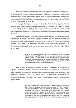 15
Mesmo que a destradicionalização seja vista como uma tendência em definitivo,
de forma radical, há uma visão que aponta para mudanças em torno às tradições, não
necessariamente seu desaparecimento. Mesmo assim, os vínculos externos são perdidos nos
processos de individualização, bem como pelos processos de fragmentação e diversificação
da cultura, da política, do social, etc.
A desregularão religiosa pode ser caracterizada pela diminuição do pertencimento
religioso, mas também pela autonomia do sujeito crente em interpretar e viver a religião
ao modo individual. Ribeiro (2009, p. 80) menciona ainda o crescimento dos “sem religião”
e a “religiosidade difusa”, principalmente entre os jovens, como fatores de desregulação
da crença.
Joanildo Burity (2001, p. 34) define a desinstitucionalização da religião, como uma
“proliferação de igrejas, movimentos e grupos informais, que não mais se prendem aos
protocolos de autorização ou sanção eclesiástica, bem como na difusão/disseminação do
religioso para além das fronteiras reguladas pelas instituições religiosas”. A
desinstitucionalização pode ainda ser caracterizada, de acordo com Hervièu-Léger (2008,
p. 170) como
A perda da força da observância, o desenvolvimento de uma religião
“à la carte”, a proliferação das crenças combinadas a partir de
várias fontes, a diversificação das trajetórias de identificação
religiosa, o desdobramento de uma religiosidade peregrina: todos
esses fenômenos são indicadores de uma tendência geral à erosão
do crer religioso institucionalmente validado.
Para a vivência religiosa, a emoção, o mágico, a experiência íntima com o
sagrado, a catarse são critérios para uma experiência profunda, totalmente à revelia do
papel mediador da instituição religiosa, não prescindindo desta como abalizadora da
experiência (Bauman, 1998). A reinvenção e a bricolagem caracterizam a
desinstitucionalização, sistema em que a crença está à la carte, sujeita a autonomia do
sujeito crente.
No âmbito da religião, como nos demais, a capacidade do indivíduo
para elaborar seu próprio universo de normas e de valores a partir
de sua experiência singular, tende a impor-se, como vimos,
vencendo os esforços reguladores das instituições. Os crentes
modernos reivindicam seu direito de „bricolar‟, e, ao mesmo tempo,
o de „escolher suas crenças‟. Mesmo os mais convictos e os mais
integrados a uma determinada confissão fazem valer seus direitos à
busca pessoal pela verdade. Todos são conduzidos a produzir por si
 