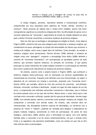 16
mesmos a relação com a linhagem de crença na qual eles se
reconhecem (HERVIÈU-LÉGER, 2008, p. 63-64).
O campo religioso, portanto, representa desafios à interpretação científica,
compreendido por seus estudiosos pelos adjetivos de “fluido, híbrido, sincrético ou
contínuo”. Nesse processo de rápidas idas e vindas entre religiões, parece não haver
incongruências cognitivas na consciência religiosa dos fiéis. Na dificuldade de operar com o
conceito weberiano de “conversão”, especialistas do estudo da religião debatem-se sobre
qual a melhor forma de caracterizar a constante mudança de pertença religiosa.
Deve ser dito que os sociólogos e antropólogos da religião no Brasil, como observa
Frigerio (2007), preferem não usar esta categoria para interpretar a mudança religiosa, por
considerarem-na pouco abrangente no estudo das diversidades de fatores que envolvem a
mudança de religião, assim como o papel ativo do indivíduo. Como exemplo, ao estudar a
mudança religiosa entre pentecostais, Patrícia Birman (1996) defende a mudança de
religião como uma “passagem”, enquanto a antropóloga Clara Mafra (2000) defende o
conceito de “conversão minimalista”, em contraposição ao paradigma paulino de ação
externa, que promove rupturas drásticas, no processo de conversão. O que parece
preocupar às nossas intérpretes do campo religioso brasileiro é a participação do indivíduo
bem como a ausência de radicalismos na mudança de pertença religiosa.
No entanto, autores como o próprio Gooren e Frigerio (2007), que conhecem a
dinâmica religiosa latino-americana, vêm se esforçando em oferecer possibilidades de
interpretação da conversão. Enquanto este defende uma nova interpretação, ao sugerir o
abandono de um ceticismo em relação à conversão, propondo uma “conversão ativa”,
Gooren (2010), por exemplo, dentro do ciclo das carreiras de conversão - pré-afiliação,
afiliação, conversão, confissão e desfiliação – propõe em lugar da visão singular de um ato
único, à compreensão das múltiplas conversões cumulativas e alternadas, para a história
do evento pessoal como um ato que não termina. Mesmo assim, o autor alerta para a não
confusão entre conversão e afiliação, quando não há rupturas de identidade. Hervièu-Leger
(2008), num sentido oposto, aborda a conversão como qualquer mudança de religião. Ela
compreende a conversão num sentido amplo. No entanto, este conceito deve ser
reinterpretado, não abrangendo somente rupturas de identidades, ou narrativas com a
presença de “antes” e “depois”, podendo ser utilizado para designar a redescoberta da
própria tradição religiosa, aumentando os níveis de participação. Do ponto de vista
teológico, Lienermann (2005) adverte para a dificuldade em operar com uma opinião
fechada sobre a conversão à luz de textos neotestamentários, em que a relação entre
Cristo e os seguidores não apresenta estabilidade, como nos relatos em que não se têm
mais notícias sobre os personagens.
 