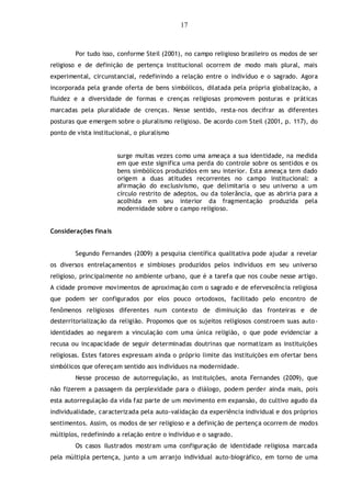 17
Por tudo isso, conforme Steil (2001), no campo religioso brasileiro os modos de ser
religioso e de definição de pertença institucional ocorrem de modo mais plural, mais
experimental, circunstancial, redefinindo a relação entre o indivíduo e o sagrado. Agora
incorporada pela grande oferta de bens simbólicos, dilatada pela própria globalização, a
fluidez e a diversidade de formas e crenças religiosas promovem posturas e práticas
marcadas pela pluralidade de crenças. Nesse sentido, resta-nos decifrar as diferentes
posturas que emergem sobre o pluralismo religioso. De acordo com Steil (2001, p. 117), do
ponto de vista institucional, o pluralismo
surge muitas vezes como uma ameaça a sua identidade, na medida
em que este significa uma perda do controle sobre os sentidos e os
bens simbólicos produzidos em seu interior. Esta ameaça tem dado
origem a duas atitudes recorrentes no campo institucional: a
afirmação do exclusivismo, que delimitaria o seu universo a um
círculo restrito de adeptos, ou da tolerância, que as abriria para a
acolhida em seu interior da fragmentação produzida pela
modernidade sobre o campo religioso.
Considerações finais
Segundo Fernandes (2009) a pesquisa científica qualitativa pode ajudar a revelar
os diversos entrelaçamentos e simbioses produzidos pelos indivíduos em seu universo
religioso, principalmente no ambiente urbano, que é a tarefa que nos coube nesse artigo.
A cidade promove movimentos de aproximação com o sagrado e de efervescência religiosa
que podem ser configurados por elos pouco ortodoxos, facilitado pelo encontro de
fenômenos religiosos diferentes num contexto de diminuição das fronteiras e de
desterritorialização da religião. Propomos que os sujeitos religiosos constroem suas auto-
identidades ao negarem a vinculação com uma única religião, o que pode evidenciar a
recusa ou incapacidade de seguir determinadas doutrinas que normatizam as instituições
religiosas. Estes fatores expressam ainda o próprio limite das instituições em ofertar bens
simbólicos que ofereçam sentido aos indivíduos na modernidade.
Nesse processo de autorregulação, as instituições, anota Fernandes (2009), que
não fizerem a passagem da perplexidade para o diálogo, podem perder ainda mais, pois
esta autorregulação da vida faz parte de um movimento em expansão, do cultivo agudo da
individualidade, caracterizada pela auto-validação da experiência individual e dos próprios
sentimentos. Assim, os modos de ser religioso e a definição de pertença ocorrem de modos
múltiplos, redefinindo a relação entre o indivíduo e o sagrado.
Os casos ilustrados mostram uma configuração de identidade religiosa marcada
pela múltipla pertença, junto a um arranjo individual auto-biográfico, em torno de uma
 