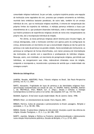 18
comunidade religiosa tradicional. Se por um lado, a própria trajetória produz uma negação
da instituição como reguladora do crer, processo que compete unicamente ao indivíduo,
reunindo bens simbólicos bastante paradoxais, de outro lado, também há um arranjo
individual do crer, que na instituição religiosa escolhida, é sintoma de reorganização dos
próprios limites da trajetória do indivíduo. A múltipla pertença evidencia a busca por
entendimentos de si, que produzem dissensões individuais, onde o indivíduo precisa negar
sua história produtora de experiências religiosas através de novos elos reorganizadores da
própria vida, daí a recomposição individual da religião.
Por último, as novas pertenças religiosas abrem brechas para vínculos frágeis, de
crenças desreguladas, onde a instituição contribui com apenas parte da configuração da
crença, demonstrando um movimento em que a exclusividade religiosa já não faz parte da
pertença e da razão da pertença nas grandes cidades. Numa sociedade pós-institucional, as
pertenças se configuram de formas diversificadas, com menor presença de intermediação
das instituições, de acordo com a experiência e predisposição do indivíduo religioso.
Ressurge, assim, com vitalidade, um movimento de peregrinação religiosa, permitindo que
indivíduos, ao reorganizarem suas vidas, redescubram dimensões novas da religião,
compondo e recompondo-a, reconstruindo a promessa de sentido que a modernidade não
conseguiu cumprir.
Referências bibliográficas
ALMEIDA, Ronaldo, MONTEIRO, Paula. Trânsito religioso no Brasil. São Paulo Perspectiva
[online], vol.15, n.3, 2001.
BARTZ, Alessandro. Fragilidades de laços de pertença e de identidades religiosas fixas:
aproximações fundamentadas em estudo de caso. In: SHAPER, Valério; OLIVEIRA, Kathlen
L. de; WESTHELLE, Vitor; REBLIN, Iuri. A. (Orgs.). Deuses e Ciências: A Teologia
Contemporânea na América Latina e no Caribe. São Leopoldo: EST: pp. 143-154, 2010.
BAUMAN, Zygmunt. O mal estar na pós-modernidade. Rio de Janeiro: Zahar, 1998.
BERGER, Peter. Le réenchantement du monde. Paris: Bayard, 2001.
BIRMAN, Patrícia. Cultos de possessão e pentecostalismo no Brasil: passagens. Religião e
sociedade, v. 17, p. 90-109, 1996.
BOBSIN, Oneide. O subterrâneo religioso da vida eclesial: intuições a partir das ciências da
religião. Estudos Teológicos, v. 37, n. 3, p. 261-280, 1997.
BURITY, Joanildo. Religião e Política na Fronteira: desinstitucionalização e deslocamento
numa relação historicamente polêmica. Estudos da Religião, nº 4, p. 27-45, 2001.
 