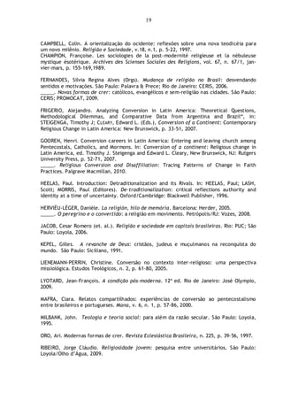 19
CAMPBELL, Colin. A orientalização do ocidente: reflexões sobre uma nova teodicéia para
um novo milênio. Religião e Sociedade, v.18, n.1, p. 5-22, 1997.
CHAMPION, Françoise. Les sociologies de la post-modernité religieuse et la nébuleuse
mystique ésotérique. Archives des Scienses Sociales des Religions, vol. 67, n. 67/1, jan-
vier-mars, p. 155-169,1989.
FERNANDES, Silvia Regina Alves (Orgs). Mudança de religião no Brasil: desvendando
sentidos e motivações. São Paulo: Palavra & Prece; Rio de Janeiro: CERIS, 2006.
_____. Novas formas de crer: católicos, evangélicos e sem-religião nas cidades. São Paulo:
CERIS; PROMOCAT, 2009.
FRIGERIO, Alejandro. Analyzing Conversion in Latin America: Theoretical Questions,
Methodological Dilemmas, and Comparative Data from Argentina and Brazil“, in:
STEIGENGA, Timothy J; CLEARY, Edward L. (Eds.), Conversion of a Continent: Contemporary
Religious Change in Latin America: New Brunswick, p. 33-51, 2007.
GOOREN, Henri. Conversion careers in Latin America: Entering and leaving church among
Pentecostals, Catholics, and Mormons. In: Conversion of a continent: Religious change in
Latin America, ed. Timothy J. Steigenga and Edward L. Cleary, New Brunswick, NJ: Rutgers
University Press, p. 52-71, 2007.
_____. Religious Conversion and Disaffiliation: Tracing Patterns of Change in Faith
Practices. Palgrave Macmillan, 2010.
HEELAS, Paul. Introduction: Detraditionalization and its Rivals. In: HEELAS, Paul; LASH,
Scott; MORRIS, Paul (Editores). De-traditionalization: critical reflections authority and
identity at a time of uncertainty. Oxford/Cambridge: Blackwell Publisher, 1996.
HERVIÈU-LÉGER, Danièle. La religión, hilo de memória. Barcelona: Herder, 2005.
_____. O peregrino e o convertido: a religião em movimento. Petrópolis/RJ: Vozes, 2008.
JACOB, Cesar Romero (et. al.). Religião e sociedade em capitais brasileiras. Rio: PUC; São
Paulo: Loyola, 2006.
KEPEL, Gilles. A revanche de Deus: cristãos, judeus e muçulmanos na reconquista do
mundo. São Paulo: Siciliano, 1991.
LIENEMANN-PERRIN, Christine. Conversão no contexto inter-religioso: uma perspectiva
missiológica. Estudos Teológicos, n. 2, p. 61-80, 2005.
LYOTARD, Jean-François. A condição pós-moderna. 12ª ed. Rio de Janeiro: José Olympio,
2009.
MAFRA, Clara. Relatos compartilhados: experiências de conversão ao pentecostalismo
entre brasileiros e portugueses. Mana, v. 6, n. 1, p. 57-86, 2000.
MILBANK, John. Teologia e teoria social: para além da razão secular. São Paulo: Loyola,
1995.
ORO, Ari. Modernas formas de crer. Revista Eclesiástica Brasileira, n. 225, p. 39-56, 1997.
RIBEIRO, Jorge Cláudio. Religiosidade jovem: pesquisa entre universitários. São Paulo:
Loyola/Olho d‟Água, 2009.
 