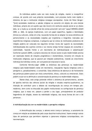 3
Os indivíduos podem cada vez mais mudar de religião, manter e ressignificar
crenças, de acordo com suas próprias necessidades, num processo muito mais rápido e
dinâmico do que a instituição religiosa consegue acompanhar. Como diz Peter Berger:
“[em] sociedades modernas a adesão religiosa se converte em objeto de uma eleição
individual, própria de um sujeito que não incorre em nenhuma sanção social se se afasta
dela, se a muda ou se decide afinal de contas prescindir sem ela” (apud HERVIÈU-LÉGER
2005, p. 268). As igrejas tradicionais, com um papel específico, ligadas a identidades
étnicas ou culturais, estão em crise, buscando formas de se adaptar às novas dinâmicas de
pertencimento e às necessidades exigidas por trajetórias e biografias marcadas por
experiências religiosas complexas. A pergunta que se coloca às instituições produtoras de
religião poderia ser colocada nos seguintes termos: Como dar suporte às necessidades
individualizadas dos sujeitos crentes e ao mesmo tempo formar espaços de comunhão e
coletividade, fazendo frente a um movimento de individualização e subjetivação?
Conforme Lyotard (2009), a própria natureza do vínculo social na pós-modernidade precisa
ser repensada diante de relações pragmáticas e momentâneas, inclusive em relação às
instituições religiosas, que se pautam por relações substantivas, visando ao crescimento
individual do indivíduo crente, ser com potencial relacional e social.
Conforme Hervièu-Léger (2008) as dinâmicas das pertenças na modernidade
religiosa (pós-modernidade?) estão em movimento, ressurgindo figuras religiosas como o
peregrino e, paradoxalmente, o convertido. Estas dinâmicas de abertura e de fechamento
das pertenças podem passar por eixos comunitários, éticos, culturais ou emocionais. Estes
podem cruzar-se na definição e caracterização da pertença na modernidade religiosa.
Diante disso, este artigo pretende refletir a dinâmica do pertencimento, através
de aportes teóricos das ciências sociais da religião e estudos empírico-qualitativos, na
intenção de contribuir para o debate da reconfiguração da crença em tempos pós-
modernos, bem como na discussão dos papéis institucionais na configuração da pertença
religiosa, que a nosso ver, passam a perder o seu lugar, principalmente de produtor
hegemônico de religião, diante da mobilidade religiosa, das novas formas de crer e de
pertencer.
A individualização do crer na modernidade: o peregrino religioso
A diversificação das crenças, o abismo entre crença e pertença, a autonomia da
crença em relação ao estabelecido pelo corpo doutrinal institucional, fazem emergir outros
tipos de pertenças que permitem repensar o panorama religioso contemporâneo, em
movimentação.
 