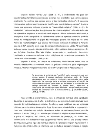 4
Segundo Danièle Hervièu-Léger (2008, p. 41), a modernidade não pode ser
caracterizada pela indiferença em relação à crença, mas a verdade é que a crença escapa
totalmente “ao controle das grandes igrejas e das instituições religiosas”. O panorama
religioso atual pode ser descrito como de “proliferação incontrolada das crenças”. A autora
chama esse panorama religioso ocidental de “modernidade religiosa” (2008, p. 42), de
tendência à “individualização e à subjetividade das crenças religiosas”, afetando as formas
de experiência, expressão e de sociabilidade religiosas. Há um rompimento entre crença
divulgada e prática obrigatória: “A ruptura entre a crença e a prática constitui o primeiro
índice do enfraquecimento do papel das instituições guardiãs das regras da fé”, uma
“perda da regulamentação”, que aparece na liberdade individual de construir o “próprio
sistema de fé”, estranho a um corpo de crenças institucionalmente válido: “O significado
atribuído a essas crenças e as essas práticas pelos interessados se afastam, geralmente, de
sua definição doutrinal. Elas são triadas, remanejadas e, geralmente, livremente
combinadas a temas emprestados de outras religiões ou de correntes de pensamento de
caráter místico ou esotérico” (2008, p. 41).
Segundo a autora, as crenças se disseminam, conformam-se menos com os
modelos estabelecidos e comandam menos as práticas controladas pelas organizações
religiosas. O campo religioso institucional atual sofre um processo de “desregulação”:
Se a crença e a pertença não „mantêm‟ mais, ou mantêm cada vez
menos unidos, é porque nenhuma instituição pode, de forma
permanente em um universo moderno caracterizado tanto pela
aceleração da mudança social e cultural como pela afirmação da
autonomia do sujeito, prescrever aos indivíduos e à sociedade um
código unificado de sentidos e, menos ainda, impor-lhes a
autoridade de normas que dele decorrem. Porque nenhuma delas
escapa do confronto com o individualismo [...] (HERVIÈU-LÉGER,
2008, p. 50-51).
Nesse sentido, a autora francesa, expõe a primazia do indivíduo sobre a produção
da crença, o que gera novos desafios às instituições, que em crise, buscam seu lugar num
contexto de individualização da religião. Ela oferece duas metáforas para as pertenças
religiosas na modernidade. O peregrino, fruto de um crer e adesão fluída, e o convertido,
como uma redescoberta da religião. No entanto, ambos são movimentações em torno do
indivíduo. A autora (2008, p. 81) assinala que “distinguir o religioso a partir do movimento,
a partir da dispersão das crenças, da mobilidade de pertenças, da fluidez das
identificações e da instabilidade dos agrupamentos é tarefa difícil”. Este projeto é cheio
de dificuldades, pois a figura do indivíduo religioso é o praticante regular, figura estável e
facilmente identificável. Ele é a referência para o estudo da paisagem religiosa, o modelo
 