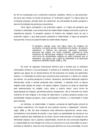 5
de fiel em comparação com o praticante ocasional, episódico, festivo ou não-praticante.
Ele serve para avaliar as formas de pertença. O “praticante regular” é a figura típica da
civilização paroquial, período típico do catolicismo, da centralidade do poder paroquial e
pela territorialidade das pertenças comunitárias.
Como figura contraposta a do praticante regular, é a figura do peregrino que
cristaliza a mobilidade, uma característica da modernidade religiosa construída a partir de
experiências pessoais. O peregrino aparece na história das religiões antes do que o
praticante regular, o que pode parecer paradoxal à modernidade. A figura do peregrino
hoje permite a leitura da especificidade da modernidade religiosa:
O peregrino emerge como uma figura típica do religioso em
movimento, em duplo sentido. Inicialmente ele remete, de maneira
metafórica, à fluência dos percursos espirituais individuais,
percursos que podem, em certas condições, organizar-se como
trajetórias de identificação religiosa. Em seguida, corresponde a
uma forma de sociabilidade religiosa em plena expansão que se
estabelece, ela mesma, sob o signo da mobilidade e da associação
temporária (HERVIÈU-LÉGER, 2008, p. 89).
Os níveis de regulação institucional definem qual o sentido que os indivíduos
interessados atribuem à sua participação. O sentido já é atribuído anteriormente, o que
significa que apesar de um distanciamento do fiel praticante em relação aos significados
maiores, é a fidelidade da prática que caracteriza este praticante e o define em relação
aos demais. Já a prática peregrina é variável, facultativa, permitindo dedicação subjetiva
diferenciada, sendo o sentido produzido pelo realizador. A oposição entre as figuras
engloba ainda regimes de tempo e de espaço religioso. Enquanto um pode ser observado
pela sedentarização da religião, outro adota a prática móvel, outra forma de
espacialização do religioso, permitindo práticas excepcionais, não se inserindo nos ritmos
ordinários da vida religiosa e do tempo de observância. A prática peregrina produz uma
sociabilidade religiosa peregrina, onde a participação é flexível, e a intensidade é fixada
pelo indivíduo.
Ao indivíduo, na modernidade, é imposto a produção de significações através de
sua própria experiência “em função de seus próprios recursos e disposições” (Hervièu-
Léger, 2008, p. 89), Ele deve interpretar estas diferentes experiências, muitas vezes,
contraditórias como dotadas de sentido, o que implica na possibilidade de reconstruir sua
própria trajetória pela meditação de um relato. Ocorre nesse processo a formação de uma
identidade religiosa: isso é, quando a subjetividade, através de uma construção biográfica
e a objetividade de uma linhagem de crença se encontram em uma comunidade na qual o
indivíduo se identifica. Antes de uma incorporação definitiva em uma comunidade, há uma
 