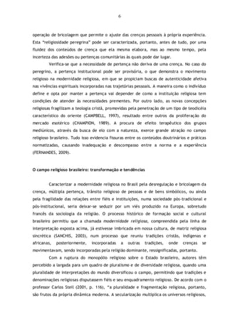 6
operação de bricolagem que permite o ajuste das crenças pessoais à própria experiência.
Esta “religiosidade peregrina” pode ser caracterizada, portanto, antes de tudo, por uma
fluidez dos conteúdos de crença que ela mesma elabora, mas ao mesmo tempo, pela
incerteza das adesões ou pertenças comunitárias às quais pode dar lugar.
Verifica-se que a necessidade de pertença não deriva de uma crença. No caso do
peregrino, a pertença institucional pode ser provisória, o que demonstra o movimento
religioso na modernidade religiosa, em que se propiciam buscas de autenticidade afetiva
nas vivências espirituais incorporadas nas trajetórias pessoais. A maneira como o indivíduo
define e opta por manter a pertença vai depender de como a instituição religiosa tem
condições de atender às necessidades prementes. Por outro lado, as novas concepções
religiosas fragilizam a teologia cristã, promovidas pela penetração de um tipo de teodicéia
característico do oriente (CAMPBELL, 1997), resultado entre outros da proliferação do
mercado esotérico (CHAMPION, 1989). A procura de efeito terapêutico dos grupos
mediúnicos, através da busca de elo com a natureza, exerce grande atração no campo
religioso brasileiro. Tudo isso evidencia fissuras entre os conteúdos doutrinários e práticas
normatizadas, causando inadequação e descompasso entre a norma e a experiência
(FERNANDES, 2009).
O campo religioso brasileiro: transformação e tendências
Caracterizar a modernidade religiosa no Brasil pela desregulação e bricolagem da
crença, múltipla pertença, trânsito religioso de pessoas e de bens simbólicos, ou ainda
pela fragilidade das relações entre fiéis e instituições, numa sociedade pós-tradicional e
pós-institucional, seria deixar-se seduzir por um viés produzido na Europa, sobretudo
francês da sociologia da religião. O processo histórico de formação social e cultural
brasileiro permitiu que a chamada modernidade religiosa, compreendida pela linha de
interpretação exposta acima, já estivesse imbricada em nossa cultura, de matriz religiosa
sincrética (SANCHIS, 2003), num processo que reuniu tradições cristãs, indígenas e
africanas, posteriormente, incorporadas a outras tradições, onde crenças se
movimentavam, sendo incorporadas pela religião dominante, ressignificadas, portanto.
Com a ruptura do monopólio religioso sobre o Estado brasileiro, autores têm
percebido a largada para um quadro de pluralismo e de diversidade religiosa, quando uma
pluralidade de interpretações do mundo diversificou o campo, permitindo que tradições e
denominações religiosas disputassem fiéis e seu enquadramento religioso. De acordo com o
professor Carlos Steil (2001, p. 116), “a pluralidade e fragmentação religiosa, portanto,
são frutos da própria dinâmica moderna. A secularização multiplica os universos religiosos,
 