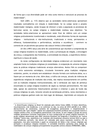 7
de forma que a sua diversidade pode ser vista como interna e estrutural ao processo da
modernidade”.
Steil (2001, p. 117) observa que as sociedades latino-americanas apresentam
resultados contraditórios em relação à modernidade. Se no campo social o projeto
modernizador malogrou, sendo incapaz de oferecer a toda a população as promessas de
bem-estar social, no campo religioso a modernidade realizou seus objetivos: “as
sociedades latino-americanas se apresentam neste final de milênio com um campo
religioso profundamente transformado e reordenado, onde diferentes formas de expressão
religiosa – institucionais e não-institucionais, tradicionais e novas, permanentes e
efêmeras, fundamentalistas e performáticas, sectárias e ecumênicas – convivem no
contexto de um pluralismo que parece não colocar limites à diversidade” 1
.
Ari Oro (1997) lança uma série de características que elucidam a compreensão do
campo religioso brasileiro na modernidade, como a privatização da religião, a bricolagem
da crença, o alargamento das fronteiras, a centralidade da emoção, a experiência místico-
espiritual e a busca de saúde.
As novas configurações da identidade religiosa evidenciam um movimento mais
ampliado frente às tradições religiosas já consolidadas. A composição do universo religioso
soma às práticas religiosas tradicionais arranjos alternativos. Muitos fiéis se comportam
com certa autonomia estratégica, circulando livremente pelas tradições religiosas
existentes, porém, no entanto sem estabelecer vínculos formais com nenhuma delas, ou o
fazem por um momento de crise. Além disso, o tráfico de crenças, através de vivências de
experiências religiosas de tradições não-cristãs, não implica necessariamente em conflito
com as tradições religiosas institucionalizadas, daí a atribuição aos tipos de pertença
encontrados no campo religioso brasileiro de duplo ou múltiplo pertencimento. Por esse
lado, apesar do catolicismo historicamente permear e cimentar o pano de fundo das
crenças religiosas no país, inclusive através da socialização primária, novos movimentos e
práticas religiosas ganham cada vez mais lugar de destaque, imprimindo um conjunto de
1
A diversificação religiosa no Brasil foi atestada pelo último Censo (2000). O Censo identificou,
resumidamente, três tendências, a se confirmar ou não, no censo de 2010 (JACOB et al, 2003):
decrescimento do catolicismo, aumento de evangélicos pentecostais e neopentecostais e
crescimento dos “sem religião”. Apesar de a população brasileira professar em sua grande maioria a
religião católica (73%), os evangélicos pentecostais e de missão, os sem religião e grupos de outras
religiões apresentam variantes importantes na nova configuração do campo religioso brasileiro. O
grupo religioso denominado pelo IBGE (Instituto Brasileiro de Geografia e Estatística) de “outras
religiões” (entre elas, espiritismo e as tradições afro-brasileiras) encontra terreno fértil no país e
suas influências, portanto, não devem ser valoradas pela pouca expressão numérica (3% da
população), mas pela transmissão e papel na composição de ideias e das crenças religiosas que
perfazem o arcabouço religioso brasileiro. A sociedade brasileira apresenta altos índices de
mobilidade e de crenças religiosas principalmente nos grandes centros urbanos (FERNANDES, 2006).
 