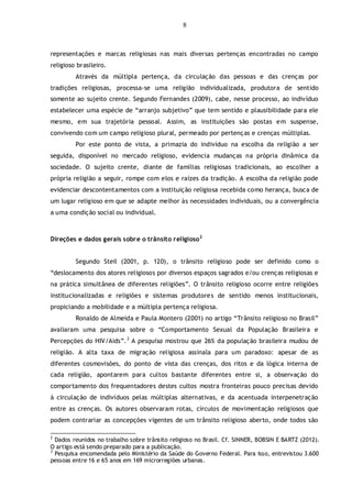 8
representações e marcas religiosas nas mais diversas pertenças encontradas no campo
religioso brasileiro.
Através da múltipla pertença, da circulação das pessoas e das crenças por
tradições religiosas, processa-se uma religião individualizada, produtora de sentido
somente ao sujeito crente. Segundo Fernandes (2009), cabe, nesse processo, ao indivíduo
estabelecer uma espécie de “arranjo subjetivo” que tem sentido e plausibilidade para ele
mesmo, em sua trajetória pessoal. Assim, as instituições são postas em suspense,
convivendo com um campo religioso plural, permeado por pertenças e crenças múltiplas.
Por este ponto de vista, a primazia do indivíduo na escolha da religião a ser
seguida, disponível no mercado religioso, evidencia mudanças na própria dinâmica da
sociedade. O sujeito crente, diante de famílias religiosas tradicionais, ao escolher a
própria religião a seguir, rompe com elos e raízes da tradição. A escolha da religião pode
evidenciar descontentamentos com a instituição religiosa recebida como herança, busca de
um lugar religioso em que se adapte melhor às necessidades individuais, ou a convergência
a uma condição social ou individual.
Direções e dados gerais sobre o trânsito religioso2
Segundo Steil (2001, p. 120), o trânsito religioso pode ser definido como o
“deslocamento dos atores religiosos por diversos espaços sagrados e/ou crenças religiosas e
na prática simultânea de diferentes religiões”. O trânsito religioso ocorre entre religiões
institucionalizadas e religiões e sistemas produtores de sentido menos institucionais,
propiciando a mobilidade e a múltipla pertença religiosa.
Ronaldo de Almeida e Paula Montero (2001) no artigo “Trânsito religioso no Brasil”
avaliaram uma pesquisa sobre o “Comportamento Sexual da População Brasileira e
Percepções do HIV/Aids”.3
A pesquisa mostrou que 26% da população brasileira mudou de
religião. A alta taxa de migração religiosa assinala para um paradoxo: apesar de as
diferentes cosmovisões, do ponto de vista das crenças, dos ritos e da lógica interna de
cada religião, apontarem para cultos bastante diferentes entre si, a observação do
comportamento dos frequentadores destes cultos mostra fronteiras pouco precisas devido
à circulação de indivíduos pelas múltiplas alternativas, e da acentuada interpenetração
entre as crenças. Os autores observaram rotas, círculos de movimentação religiosos que
podem contrariar as concepções vigentes de um trânsito religioso aberto, onde todos são
2
Dados reunidos no trabalho sobre trânsito religioso no Brasil. Cf. SINNER, BOBSIN E BARTZ (2012).
O artigo está sendo preparado para a publicação.
3
Pesquisa encomendada pelo Ministério da Saúde do Governo Federal. Para isso, entrevistou 3.600
pessoas entre 16 e 65 anos em 169 microrregiões urbanas.
 
