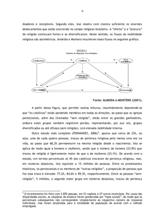 9
doadores e receptores. Segundo eles, isso mostra com clareza suficiente os enormes
deslocamentos que estão ocorrendo no campo religioso brasileiro. A “oferta” e a “procura”
da religião continuam fortes e se diversificaram. Neste sentido, os fluxos da mobilidade
religiosa são assimétricos. Almeida e Montero resumiram esses fluxos no seguinte gráfico:
Fonte: ALMEIDA e MONTERO (2001).
A partir dessa figura, que permite muitas leituras, resumidamente depreende-se
que “os católicos” estão perdendo membros em todas as direções, ao passo que as igrejas
pentecostais, além dos chamados “sem religião”, estão entre os grandes ganhadores,
embora estes grupos também registrem perdas, representando, por sua vez, grupos
diversificados ou até difusos (sem religião), com elevada mobilidade interna.
Outro estudo mais completo (FERNANDES, 2006)4
, apurou que cerca de 23%, ou
seja, uma de cada quatro pessoas, trocou de pertença religiosa pelo menos uma vez na
vida, ao passo que 68,3% permanecem na mesma religião desde o nascimento. Isto se
aplica de modo igual a homens e mulheres, sendo que o número de homens (23,9%) que
trocou de religião é ligeiramente maior do que o de mulheres (23,1%). De acordo com o
estudo, em termos percentuais só 4% dos católicos trocaram de pertença religiosa, mas,
em números absolutos, isto equivale a 15 milhões de pessoas. Entre os protestantes
históricos, os pentecostais e os membros de “outras religiões”, a proporção de pessoas que
fez essa troca é elevada: 77,2%, 84,6% e 89,3%, respectivamente. Entre as pessoas “sem-
religião”, 5 milhões, o segundo maior grupo em números absolutos, trocou de pertença
4
O levantamento foi feito com 2.870 pessoas, em 23 capitais e 27 outros municípios. Por causa das
disparidades sociais, as respostas da amostra foram ponderadas por “tipos sociais”, de modo que os
percentuais subsequentes não correspondem simplesmente ao respectivo número de respostas
individuais, mas foram projetados para a totalidade da população de acordo com o método
empregado.
 