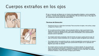 El ojo a menudo se libera por sí mismo de pequeños objetos, como pestañas
y arena, a través del parpadeo y las lágrimas. NO se frote el ojo si hay algo en
él. Lávese las manos antes de examinarlo.
Técnicas de Extracción:
 Examine el ojo en un área bien iluminada. Para encontrar el objeto, mire arriba y abajo
y luego de un lado a otro.
 Si no puede encontrar el objeto, tome el párpado inferior y hale suavemente hacia
abajo para mirar por debajo de este. Para mirar debajo del párpado superior, puede
colocar un hisopo de algodón en la parte exterior del párpado y tirar suavemente el
párpado sobre el aplicador.
 Si el objeto está sobre el párpado, trate de lavarlo con agua o gotas para los ojos. Si
esto no funciona, intente tocándolo con un segundo hisopo de algodón para retirarlo.
 Si el objeto está en la esclerótica del ojo, pruebe enjuagándolo suavemente con agua o
gotas para los ojos. O usted puede tocar suavemente el objeto con un aplicador de
algodón para tratar de retirarlo.
 Si el objeto está en la parte coloreada del ojo, no intente retirarlo. Su ojo puede aún
tener una sensación de picazón y molestias después de retirar las pestañas y otros
objetos pequeños. Esto debe desaparecer en cuestión de uno o dos días. Si continúa
sintiendo molestia o visión borrosa, consiga ayuda médica.
 