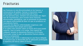 Las fracturas es una discontinuidad en los huesos, a
consecuencia de golpes, fuerzas o tracciones cuyas
intensidades superen la elasticidad del hueso.
En una persona sana, siempre son provocadas por algún
tipo de traumatismo, pero existen otras fracturas,
denominadas patológicas, que se presentan en personas
con alguna enfermedad de base sin que se produzca un
traumatismo fuerte.
Es el caso de algunas enfermedades orgánicas y del
debilitamiento óseo propio de la vejez.
Si se aplica más presión sobre un hueso de la que puede
soportar, éste se parte o se rompe. Una ruptura de
cualquier tamaño se denomina fractura y si el hueso
fracturado rompe la piel, se denomina fractura abierta
(fractura compuesta).
La fractura por estrés o sobrecarga es una fisura delgada
en el hueso que se desarrolla por la aplicación prolongada
o repetitiva de fuerza sobre el mismo
 