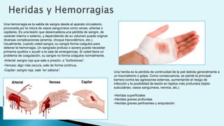 Una hemorragia es la salida de sangre desde el aparato circulatorio,
provocada por la rotura de vasos sanguíneos como venas, arterias o
capilares. Es una lesión que desencadena una pérdida de sangre, de
carácter interno o externo, y dependiendo de su volumen puede originar
diversas complicaciones (anemia, choque hipovolémico, etc.).
Usualmente, cuando usted sangra, su sangre forma coágulos para
detener la hemorragia. Un sangrado profuso o severo puede necesitar
primeros auxilios o acudir a la sala de emergencias. Si usted tiene un
problema de coagulación, su sangre no forma coágulos normalmente.
-Arterial: sangre roja que sale a presión, a “borbotones”.
-Venosa: algo más oscura, sale de forma continua.
-Capilar: sangre roja, sale “en sábana”.
Una herida es la pérdida de continuidad de la piel debida generalmente a
un traumatismo o golpe. Como consecuencia, se pierde la principal
barrera contra las agresiones externas, aumentando el riesgo de
infección y la posibilidad de lesión en tejidos más profundos (tejido
subcutáneo, vasos sanguíneos, nervios, etc.)
-Heridas superficiales
-Heridas graves profundas
-Heridas graves perforantes y amputación
 