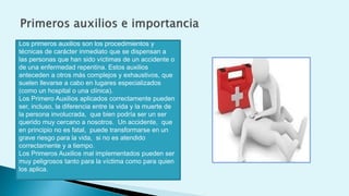 Los primeros auxilios son los procedimientos y
técnicas de carácter inmediato que se dispensan a
las personas que han sido víctimas de un accidente o
de una enfermedad repentina. Estos auxilios
anteceden a otros más complejos y exhaustivos, que
suelen llevarse a cabo en lugares especializados
(como un hospital o una clínica).
Los Primero Auxilios aplicados correctamente pueden
ser, incluso, la diferencia entre la vida y la muerte de
la persona involucrada, que bien podría ser un ser
querido muy cercano a nosotros. Un accidente, que
en principio no es fatal, puede transformarse en un
grave riesgo para la vida, si no es atendido
correctamente y a tiempo.
Los Primeros Auxilios mal implementados pueden ser
muy peligrosos tanto para la víctima como para quien
los aplica.
 