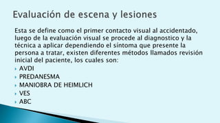 Esta se define como el primer contacto visual al accidentado,
luego de la evaluación visual se procede al diagnostico y la
técnica a aplicar dependiendo el síntoma que presente la
persona a tratar, existen diferentes métodos llamados revisión
inicial del paciente, los cuales son:
 AVDI
 PREDANESMA
 MANIOBRA DE HEIMLICH
 VES
 ABC
 