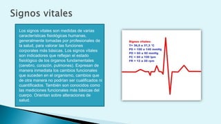 Los signos vitales son medidas de varias
características fisiológicas humanas,
generalmente tomadas por profesionales de
la salud, para valorar las funciones
corporales más básicas. Los signos vitales
son indicadores que reflejan el estado
fisiológico de los órganos fundamentales
(cerebro, corazón, pulmones). Expresan de
manera inmediata los cambios funcionales
que suceden en el organismo, cambios que
de otra manera no podrían ser cualificados ni
cuantificados. También son conocidos como
las mediciones funcionales más básicas del
cuerpo. Orientan sobre alteraciones de
salud.
 