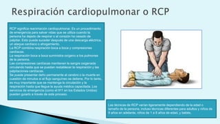 RCP significa reanimación cardiopulmonar. Es un procedimiento
de emergencia para salvar vidas que se utiliza cuando la
persona ha dejado de respirar o el corazón ha cesado de
palpitar. Esto puede suceder después de una descarga eléctrica,
un ataque cardíaco o ahogamiento.
La RCP combina respiración boca a boca y compresiones
cardíacas.
La respiración boca a boca suministra oxígeno a los pulmones
de la persona.
Las compresiones cardíacas mantienen la sangre oxigenada
circulando hasta que se puedan restablecer la respiración y las
palpitaciones cardíacas.
Se puede presentar daño permanente al cerebro o la muerte en
cuestión de minutos si el flujo sanguíneo se detiene. Por lo tanto,
es muy importante que se mantenga la circulación y la
respiración hasta que llegue la ayuda médica capacitada. Los
servicios de emergencia (como el 911 en los Estados Unidos)
pueden guiarlo a través de este proceso.
Las técnicas de RCP varían ligeramente dependiendo de la edad o
tamaño de la persona, incluso técnicas diferentes para adultos y niños de
9 años en adelante, niños de 1 a 8 años de edad, y bebés.
 