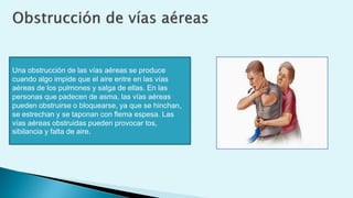 Una obstrucción de las vías aéreas se produce
cuando algo impide que el aire entre en las vías
aéreas de los pulmones y salga de ellas. En las
personas que padecen de asma, las vías aéreas
pueden obstruirse o bloquearse, ya que se hinchan,
se estrechan y se taponan con flema espesa. Las
vías aéreas obstruidas pueden provocar tos,
sibilancia y falta de aire.
 