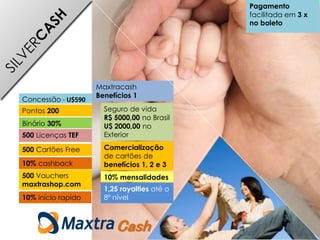 500 Cartões Free
Pontos 200
Concessão - U$590
Binário 30%
500 Licenças TEF
500 Vauchers
maxtrashop.com
10% cashback
Maxtracash
Benefícios 1
Seguro de vida
R$ 5000,00 no Brasil
U$ 2000,00 no
Exterior
10% mensalidades
1,25 royalties até o
8º nível
Cash
Comercialização
de cartões de
benefícios 1, 2 e 3
Pagamento
facilitada em 3 x
no boleto
10% início rapido
 