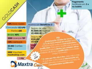 Pontos 600
Concessão U$1690
Binário 40%
2000 Licenças TEF
2000 Vauchers
maxtrashop.com
20.000 Cartões
Free
10% cashback
1 PDL
Maxtracash Benefícios 2
Seguro de vida
R$ 8000,00 no Brasil
U$ 4000,00 no Exterior
10% mensalidades
1,25 royalties até o
8º nível
Até 80% desconto em
Farmácias
Até 70% desconto
exames labotoriais
Seguro Residencial
R$30.000,00 no Brasil
U$10.000,00 Exterior
Loja Virtual
maxtrashop.com/login
Cash
Comercialização de
cartões de benefícios
1, 2 e 3
Pagamento
facilitada em 3 x
no boleto
10% início rapido
 
