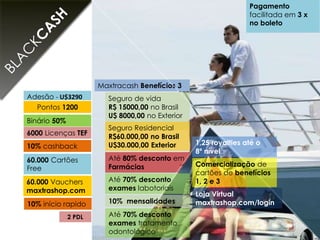 Pontos 1200
Adesão - U$3290
Binário 50%
6000 Licenças TEF
60.000 Vauchers
maxtrashop.com
10% cashback
2 PDL
60.000 Cartões
Free
Até 80% desconto em
Farmácias
Maxtracash Benefícios 3
10% mensalidades
Seguro de vida
R$ 15000,00 no Brasil
U$ 8000,00 no Exterior
1,25 royalties até o
8º nível
Até 70% desconto
exames labotoriais
Seguro Residencial
R$60.000,00 no Brasil
U$30.000,00 Exterior
Loja Virtual
maxtrashop.com/login
Comercialização de
cartões de benefícios
1, 2 e 3
Pagamento
facilitada em 3 x
no boleto
10% início rapido
Até 70% desconto
exames tratamento
odontológico
 