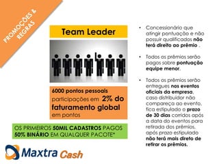 • Concessionário que
atingir pontuação e não
possuir qualificados não
terá direito ao prêmio .
• Todos os prêmios serão
pagos sobre pontuação
equipe menor.
• Todos os prêmios serão
entregues nos eventos
oficiais da empresa,
caso distribuidor não
compareça ao evento,
fica estipulado o prazo
de 30 dias corridos após
a data do eventos para
retirada dos prêmios,
após prazo estipulado
não terá mais direto de
retirar os prêmios.
Cash
6000 pontos pessoais
participações em 2% do
faturamento global
em pontos
Team Leader
OS PRIMEIROS 50MIL CADASTROS PAGOS
50% BINÁRIO EM QUALQUER PACOTE*
 