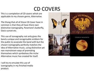 CD COVERS
This is a completion of CD covers which are
applicable to my chosen genre, Alternative.
The thong that all of these CD Cover have in
common is that they all have there own
distinctive iconography, Paramore’s butterfly,
Oasis sunset etc.
This use of iconography not only gives the
band a unique and recognisable emblem for
the public to associate the band with but the
chosen iconography perfectly matches the
idea of Alternative music, using distinctive yet
non mainstream ways of promoting
themselves which symbolises the niche
Alternative music has created for itself.
I will try to emulate this use of
iconography in my finished media
product.
 