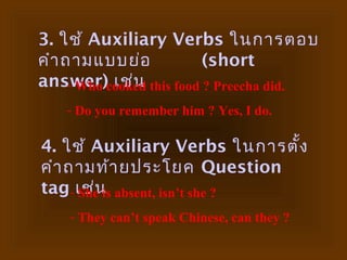 3. ใช้ Auxiliary Verbs ในการตอบ
คำา ถามแบบย่อ           (short
     - Who เช่น
answer)cooked this food ? Preecha did.
   - Do you remember him ? Yes, I do.

4. ใช้ Auxiliary Verbs ในการตั้ง
คำา ถามท้า ยประโยค Question
tag- เช่น absent, isn’t she ?
     She is
    - They can’t speak Chinese, can they ?
 