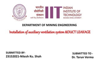 Installation of auxiliary ventilation system&DUCT LEAKAGE
SUBMITTED BY-
23152021-Nitesh Ku. Shah
SUBMITTED TO -
Dr. Tarun Verma
DEPARTMENT OF MINING ENGINEERING
 