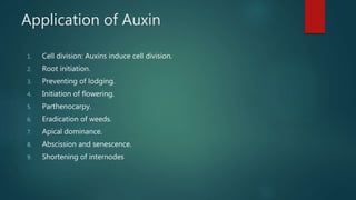 Application of Auxin
1. Cell division: Auxins induce cell division.
2. Root initiation.
3. Preventing of lodging.
4. Initiation of flowering.
5. Parthenocarpy.
6. Eradication of weeds.
7. Apical dominance.
8. Abscission and senescence.
9. Shortening of internodes
 